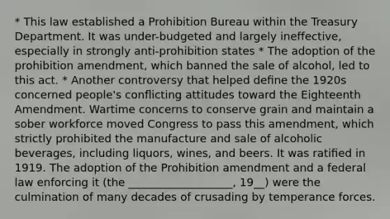 * This law established a Prohibition Bureau within the Treasury Department. It was under-budgeted and largely ineffective, especially in strongly anti-prohibition states * The adoption of the prohibition amendment, which banned the sale of alcohol, led to this act. * Another controversy that helped deﬁne the 1920s concerned people's conﬂicting attitudes toward the Eighteenth Amendment. Wartime concerns to conserve grain and maintain a sober workforce moved Congress to pass this amendment, which strictly prohibited the manufacture and sale of alcoholic beverages, including liquors, wines, and beers. It was ratiﬁed in 1919. The adoption of the Prohibition amendment and a federal law enforcing it (the ___________________, 19__) were the culmination of many decades of crusading by temperance forces.