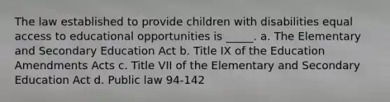 The law established to provide children with disabilities equal access to educational opportunities is _____. a. The Elementary and Secondary Education Act b. Title IX of the Education Amendments Acts c. Title VII of the Elementary and Secondary Education Act d. Public law 94-142