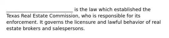 ____________________________ is the law which established the Texas Real Estate Commission, who is responsible for its enforcement. It governs the licensure and lawful behavior of real estate brokers and salespersons.