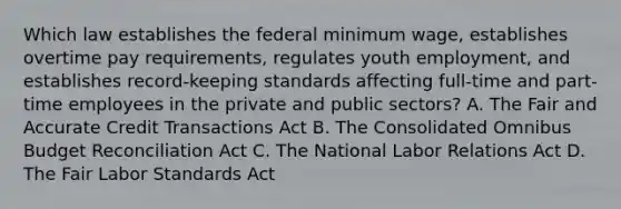 Which law establishes the federal minimum wage, establishes overtime pay requirements, regulates youth employment, and establishes record-keeping standards affecting full-time and part-time employees in the private and public sectors? A. The Fair and Accurate Credit Transactions Act B. The Consolidated Omnibus Budget Reconciliation Act C. The National Labor Relations Act D. The Fair Labor Standards Act