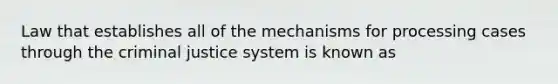 Law that establishes all of the mechanisms for processing cases through the criminal justice system is known as