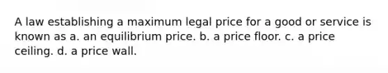 A law establishing a maximum legal price for a good or service is known as a. an equilibrium price. b. a price floor. c. a price ceiling. d. a price wall.