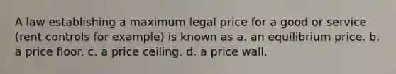 A law establishing a maximum legal price for a good or service (rent controls for example) is known as a. an equilibrium price. b. a price floor. c. a price ceiling. d. a price wall.