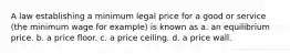 A law establishing a minimum legal price for a good or service (the minimum wage for example) is known as a. an equilibrium price. b. a price floor. c. a price ceiling. d. a price wall.