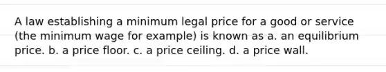 A law establishing a minimum legal price for a good or service (the minimum wage for example) is known as a. an equilibrium price. b. a price floor. c. a price ceiling. d. a price wall.