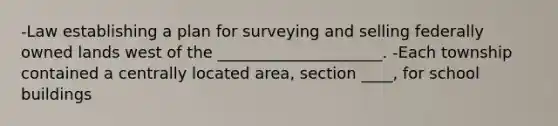 -Law establishing a plan for surveying and selling federally owned lands west of the _____________________. -Each township contained a centrally located area, section ____, for school buildings