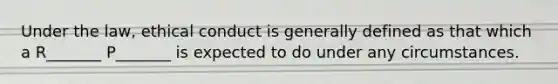 Under the law, ethical conduct is generally defined as that which a R_______ P_______ is expected to do under any circumstances.