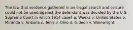 The law that evidence gathered in an illegal search and seizure could not be used against the defendant was decided by the U.S. Supreme Court in which 1914 case? a. Weeks v. United States b. Miranda v. Arizona c. Terry v. Ohio d. Gideon v. Wainwright