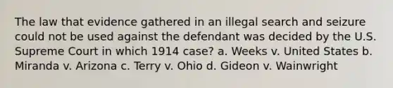 The law that evidence gathered in an illegal search and seizure could not be used against the defendant was decided by the U.S. Supreme Court in which 1914 case? a. Weeks v. United States b. Miranda v. Arizona c. Terry v. Ohio d. Gideon v. Wainwright