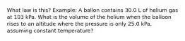 What law is this? Example: A ballon contains 30.0 L of helium gas at 103 kPa. What is the volume of the helium when the balloon rises to an altitude where the pressure is only 25.0 kPa, assuming constant temperature?