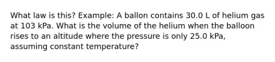 What law is this? Example: A ballon contains 30.0 L of helium gas at 103 kPa. What is the volume of the helium when the balloon rises to an altitude where the pressure is only 25.0 kPa, assuming constant temperature?