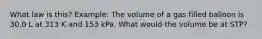 What law is this? Example: The volume of a gas filled balloon is 30.0 L at 313 K and 153 kPa. What would the volume be at STP?