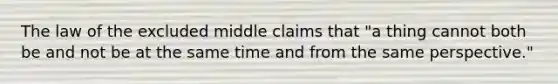 The law of the excluded middle claims that "a thing cannot both be and not be at the same time and from the same perspective."