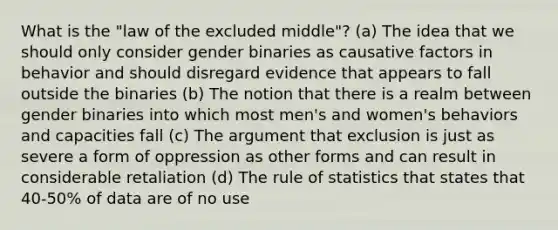 What is the "law of the excluded middle"? (a) The idea that we should only consider gender binaries as causative factors in behavior and should disregard evidence that appears to fall outside the binaries (b) The notion that there is a realm between gender binaries into which most men's and women's behaviors and capacities fall (c) The argument that exclusion is just as severe a form of oppression as other forms and can result in considerable retaliation (d) The rule of statistics that states that 40-50% of data are of no use