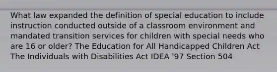 What law expanded the definition of special education to include instruction conducted outside of a classroom environment and mandated transition services for children with special needs who are 16 or older? The Education for All Handicapped Children Act The Individuals with Disabilities Act IDEA '97 Section 504