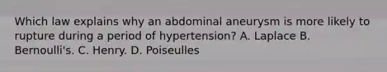 Which law explains why an abdominal aneurysm is more likely to rupture during a period of hypertension? A. Laplace B. Bernoulli's. C. Henry. D. Poiseulles