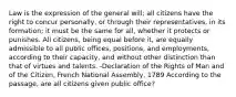 Law is the expression of the general will; all citizens have the right to concur personally, or through their representatives, in its formation; it must be the same for all, whether it protects or punishes. All citizens, being equal before it, are equally admissible to all public offices, positions, and employments, according to their capacity, and without other distinction than that of virtues and talents. -Declaration of the Rights of Man and of the Citizen, French National Assembly, 1789 According to the passage, are all citizens given public office?