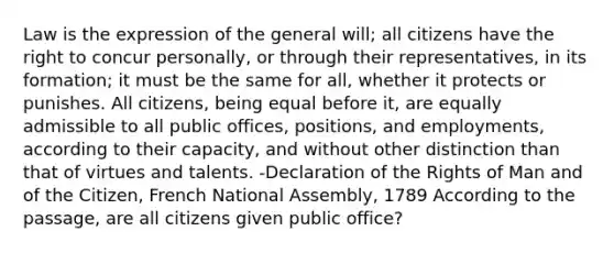 Law is the expression of the general will; all citizens have the right to concur personally, or through their representatives, in its formation; it must be the same for all, whether it protects or punishes. All citizens, being equal before it, are equally admissible to all public offices, positions, and employments, according to their capacity, and without other distinction than that of virtues and talents. -Declaration of the Rights of Man and of the Citizen, French National Assembly, 1789 According to the passage, are all citizens given public office?