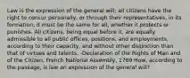 Law is the expression of the general will; all citizens have the right to concur personally, or through their representatives, in its formation; it must be the same for all, whether it protects or punishes. All citizens, being equal before it, are equally admissible to all public offices, positions, and employments, according to their capacity, and without other distinction than that of virtues and talents. -Declaration of the Rights of Man and of the Citizen, French National Assembly, 1789 How, according to the passage, is law an expression of the general will?