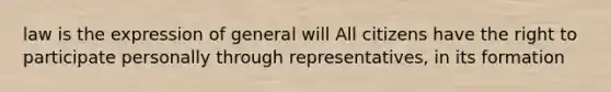 law is the expression of general will All citizens have the right to participate personally through representatives, in its formation