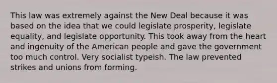 This law was extremely against the New Deal because it was based on the idea that we could legislate prosperity, legislate equality, and legislate opportunity. This took away from the heart and ingenuity of the American people and gave the government too much control. Very socialist typeish. The law prevented strikes and unions from forming.