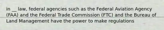 in __ law, federal agencies such as the Federal Aviation Agency (FAA) and the Federal Trade Commission (FTC) and the Bureau of Land Management have the power to make regulations