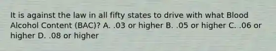 It is against the law in all fifty states to drive with what Blood Alcohol Content (BAC)? A. .03 or higher B. .05 or higher C. .06 or higher D. .08 or higher