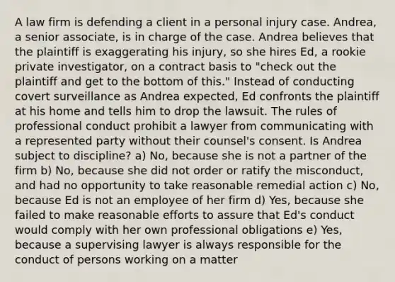 A law firm is defending a client in a personal injury case. Andrea, a senior associate, is in charge of the case. Andrea believes that the plaintiff is exaggerating his injury, so she hires Ed, a rookie private investigator, on a contract basis to "check out the plaintiff and get to the bottom of this." Instead of conducting covert surveillance as Andrea expected, Ed confronts the plaintiff at his home and tells him to drop the lawsuit. The rules of professional conduct prohibit a lawyer from communicating with a represented party without their counsel's consent. Is Andrea subject to discipline? a) No, because she is not a partner of the firm b) No, because she did not order or ratify the misconduct, and had no opportunity to take reasonable remedial action c) No, because Ed is not an employee of her firm d) Yes, because she failed to make reasonable efforts to assure that Ed's conduct would comply with her own professional obligations e) Yes, because a supervising lawyer is always responsible for the conduct of persons working on a matter