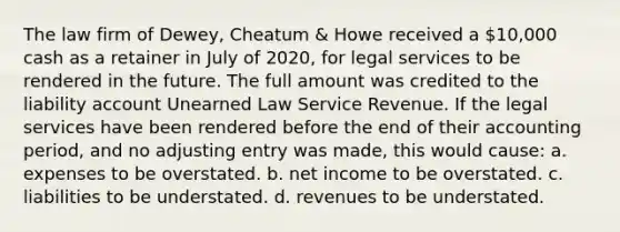 The law firm of Dewey, Cheatum & Howe received a 10,000 cash as a retainer in July of 2020, for legal services to be rendered in the future. The full amount was credited to the liability account Unearned Law Service Revenue. If the legal services have been rendered before the end of their accounting period, and no adjusting entry was made, this would cause: a. expenses to be overstated. b. net income to be overstated. c. liabilities to be understated. d. revenues to be understated.