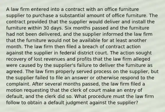 A law firm entered into a contract with an office furniture supplier to purchase a substantial amount of office furniture. The contract provided that the supplier would deliver and install the furniture within 30 days. Six months passed and the furniture had not been delivered, and the supplier informed the law firm that the furniture would not be available for at least another month. The law firm then filed a breach of contract action against the supplier in federal district court. The action sought recovery of lost revenues and profits that the law firm alleged were caused by the supplier's failure to deliver the furniture as agreed. The law firm properly served process on the supplier, but the supplier failed to file an answer or otherwise respond to the complaint. After several months passed, the law firm filed a motion requesting that the clerk of court make an entry of default, and the clerk did so. What procedure must the law firm follow to obtain a default judgment against the supplier?