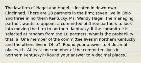 The law firm of Hagel and Hagel is located in downtown Cincinnati. There are 10 partners in the firm; seven live in Ohio and three in northern Kentucky. Ms. Wendy Hagel, the managing partner, wants to appoint a committee of three partners to look into moving the firm to northern Kentucky. If the committee is selected at random from the 10 partners, what is the probability that: a. One member of the committee lives in northern Kentucky and the others live in Ohio? (Round your answer to 4 decimal places.) b. At least one member of the committee lives in northern Kentucky? (Round your answer to 4 decimal places.)