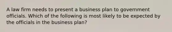 A law firm needs to present a business plan to government officials. Which of the following is most likely to be expected by the officials in the business plan?