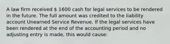 A law firm received  1600 cash for legal services to be rendered in the future. The full amount was credited to the liability account Unearned Service Revenue. If the legal services have been rendered at the end of the accounting period and no adjusting entry is made, this would cause: