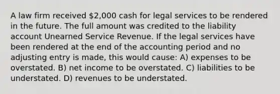 A law firm received 2,000 cash for legal services to be rendered in the future. The full amount was credited to the liability account Unearned Service Revenue. If the legal services have been rendered at the end of the accounting period and no adjusting entry is made, this would cause: A) expenses to be overstated. B) net income to be overstated. C) liabilities to be understated. D) revenues to be understated.