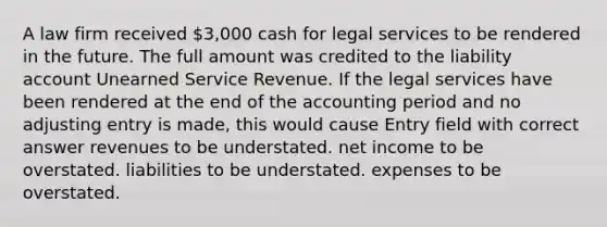 A law firm received 3,000 cash for legal services to be rendered in the future. The full amount was credited to the liability account Unearned Service Revenue. If the legal services have been rendered at the end of the accounting period and no adjusting entry is made, this would cause Entry field with correct answer revenues to be understated. net income to be overstated. liabilities to be understated. expenses to be overstated.