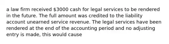 a law firm received 3000 cash for legal services to be rendered in the future. The full amount was credited to the liability account unearned service revenue. The legal services have been rendered at the end of the accounting period and no adjusting entry is made, this would cause