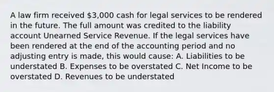 A law firm received 3,000 cash for legal services to be rendered in the future. The full amount was credited to the liability account Unearned Service Revenue. If the legal services have been rendered at the end of the accounting period and no adjusting entry is made, this would cause: A. Liabilities to be understated B. Expenses to be overstated C. Net Income to be overstated D. Revenues to be understated