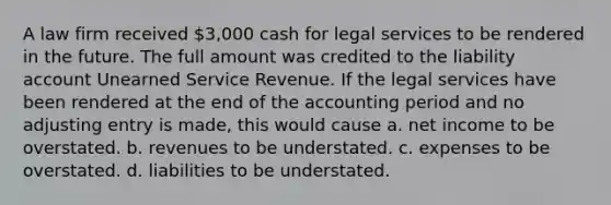 A law firm received 3,000 cash for legal services to be rendered in the future. The full amount was credited to the liability account Unearned Service Revenue. If the legal services have been rendered at the end of the accounting period and no adjusting entry is made, this would cause a. net income to be overstated. b. revenues to be understated. c. expenses to be overstated. d. liabilities to be understated.