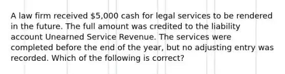 A law firm received 5,000 cash for legal services to be rendered in the future. The full amount was credited to the liability account Unearned Service Revenue. The services were completed before the end of the year, but no adjusting entry was recorded. Which of the following is correct?