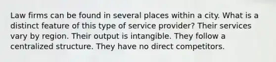 Law firms can be found in several places within a city. What is a distinct feature of this type of service provider? Their services vary by region. Their output is intangible. They follow a centralized structure. They have no direct competitors.