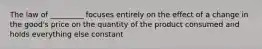 The law of _________ focuses entirely on the effect of a change in the good's price on the quantity of the product consumed and holds everything else constant