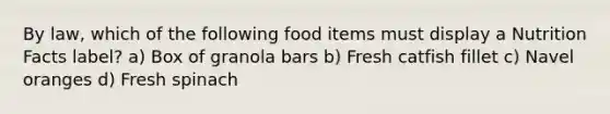 By law, which of the following food items must display a Nutrition Facts label? a) Box of granola bars b) Fresh catfish fillet c) Navel oranges d) Fresh spinach