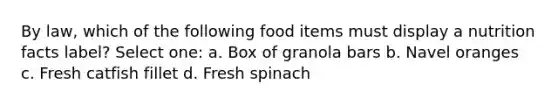 By law, which of the following food items must display a nutrition facts label? Select one: a. Box of granola bars b. Navel oranges c. Fresh catfish fillet d. Fresh spinach