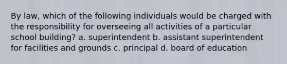 By law, which of the following individuals would be charged with the responsibility for overseeing all activities of a particular school building? a. superintendent b. assistant superintendent for facilities and grounds c. principal d. board of education