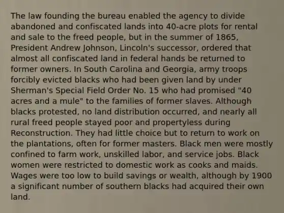 The law founding the bureau enabled the agency to divide abandoned and confiscated lands into 40-acre plots for rental and sale to the freed people, but in the summer of 1865, President Andrew Johnson, Lincoln's successor, ordered that almost all confiscated land in federal hands be returned to former owners. In South Carolina and Georgia, army troops forcibly evicted blacks who had been given land by under Sherman's Special Field Order No. 15 who had promised "40 acres and a mule" to the families of former slaves. Although blacks protested, no land distribution occurred, and nearly all rural freed people stayed poor and propertyless during Reconstruction. They had little choice but to return to work on the plantations, often for former masters. Black men were mostly confined to farm work, unskilled labor, and service jobs. Black women were restricted to domestic work as cooks and maids. Wages were too low to build savings or wealth, although by 1900 a significant number of southern blacks had acquired their own land.