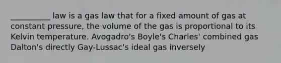 __________ law is a gas law that for a fixed amount of gas at constant pressure, the volume of the gas is proportional to its Kelvin temperature. Avogadro's Boyle's Charles' combined gas Dalton's directly Gay-Lussac's ideal gas inversely