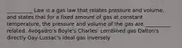 __________ Law is a gas law that relates pressure and volume, and states that for a fixed amount of gas at constant temperature, the pressure and volume of the gas are __________ related. Avogadro's Boyle's Charles' combined gas Dalton's directly Gay-Lussac's ideal gas inversely