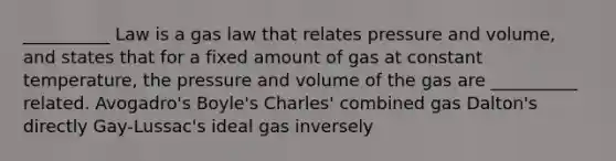 __________ Law is a gas law that relates pressure and volume, and states that for a fixed amount of gas at constant temperature, the pressure and volume of the gas are __________ related. Avogadro's Boyle's Charles' combined gas Dalton's directly Gay-Lussac's ideal gas inversely