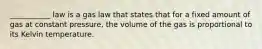 ___________ law is a gas law that states that for a fixed amount of gas at constant pressure, the volume of the gas is proportional to its Kelvin temperature.