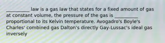 __________ law is a gas law that states for a fixed amount of gas at constant volume, the pressure of the gas is __________ proportional to its Kelvin temperature. Avogadro's Boyle's Charles' combined gas Dalton's directly Gay-Lussac's ideal gas inversely